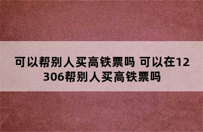 可以帮别人买高铁票吗 可以在12306帮别人买高铁票吗